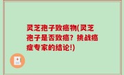 灵芝孢子致癌物(灵芝孢子是否致癌？挑战癌症专家的结论!)