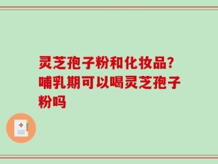 灵芝孢子粉和化妆品？哺乳期可以喝灵芝孢子粉吗