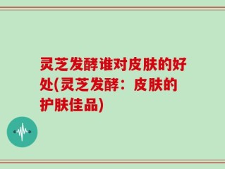 灵芝发酵谁对皮肤的好处(灵芝发酵：皮肤的护肤佳品)