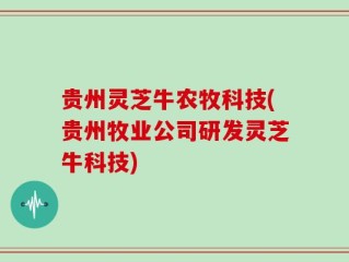 贵州灵芝牛农牧科技(贵州牧业公司研发灵芝牛科技)