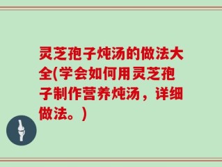 灵芝孢子炖汤的做法大全(学会如何用灵芝孢子制作营养炖汤，详细做法。)