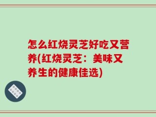 怎么红烧灵芝好吃又营养(红烧灵芝：美味又养生的健康佳选)