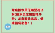 龙泉椴木灵芝破壁孢子粉(椴木灵芝破壁孢子粉：龙泉源头出品，健康福袋必备！)