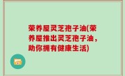 荣养屋灵芝孢子油(荣养屋推出灵芝孢子油，助你拥有健康生活)