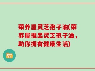 荣养屋灵芝孢子油(荣养屋推出灵芝孢子油，助你拥有健康生活)