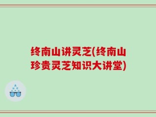 终南山讲灵芝(终南山珍贵灵芝知识大讲堂)