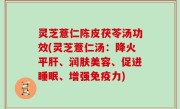 灵芝薏仁陈皮茯苓汤功效(灵芝薏仁汤：降火平肝、润肤美容、促进睡眠、增强免疫力)
