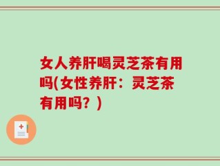 女人养肝喝灵芝茶有用吗(女性养肝：灵芝茶有用吗？)