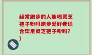 经常跑步的人能喝灵芝孢子粉吗跑步爱好者适合饮用灵芝孢子粉吗？)