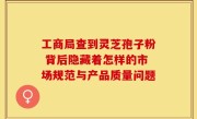 工商局查到灵芝孢子粉 背后隐藏着怎样的市场规范与产品质量问题