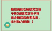 糖尿病能吃破壁灵芝孢子粉(破壁灵芝孢子粉适合糖尿病患者食用，吃对助力健康！)