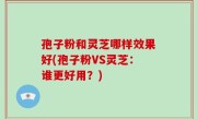 孢子粉和灵芝哪样效果好(孢子粉VS灵芝：谁更好用？)