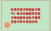 吃灵芝孢子粉后肚子胀气？每次吃破壁灵芝孢子粉后都有点肚子痛灵芝孢子粉不易消化吗