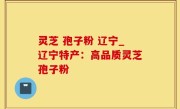 灵芝 孢子粉 辽宁_辽宁特产：高品质灵芝孢子粉