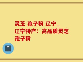 灵芝 孢子粉 辽宁_辽宁特产：高品质灵芝孢子粉