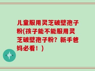 儿童服用灵芝破壁孢子粉(孩子能不能服用灵芝破壁孢子粉？新手爸妈必看！)