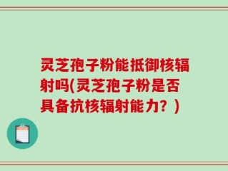 灵芝孢子粉能抵御核辐射吗(灵芝孢子粉是否具备抗核辐射能力？)