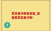灵芝孢子粉百首堂_百首堂灵芝孢子粉：