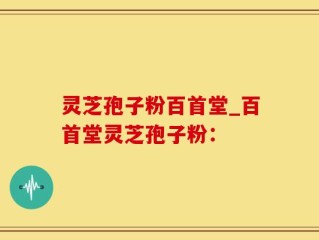 灵芝孢子粉百首堂_百首堂灵芝孢子粉：