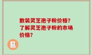 散装灵芝孢子粉价格？了解灵芝孢子粉的市场价格？