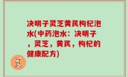 决明子灵芝黄芪枸杞泡水(中药泡水：决明子，灵芝，黄芪，枸杞的健康配方)