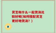 灵芝和什么一起煲汤比较好呢(如何搭配灵芝更好地煲汤？)