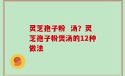 灵芝孢子粉  汤？灵芝孢子粉煲汤的12种做法