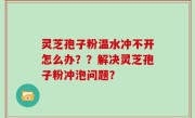 灵芝孢子粉温水冲不开怎么办？？解决灵芝孢子粉冲泡问题？