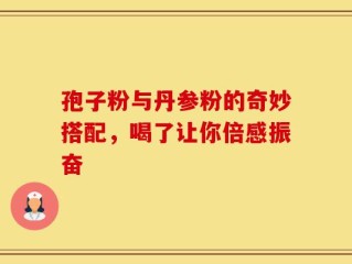 孢子粉与丹参粉的奇妙搭配，喝了让你倍感振奋