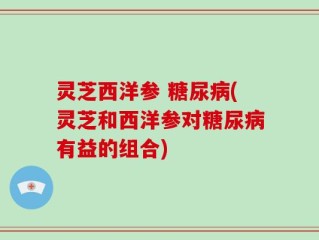 灵芝西洋参 糖尿病(灵芝和西洋参对糖尿病有益的组合)