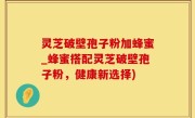 灵芝破壁孢子粉加蜂蜜_蜂蜜搭配灵芝破壁孢子粉，健康新选择)