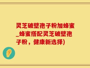 灵芝破壁孢子粉加蜂蜜_蜂蜜搭配灵芝破壁孢子粉，健康新选择)