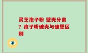 灵芝孢子粉 壁壳分离？孢子粉破壳与破壁区别