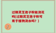 过期灵芝孢子粉能浇花吗(过期灵芝孢子粉可用于植物浇水吗？)