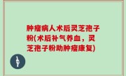 肿瘤病人术后灵芝孢子粉(术后补气养血，灵芝孢子粉助肿瘤康复)