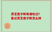 灵芝孢子粉有谁吃过？象记灵芝孢子粉怎么样
