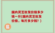 国内灵芝批发价格多少钱一斤(国内灵芝批发价格，每斤多少钱？)