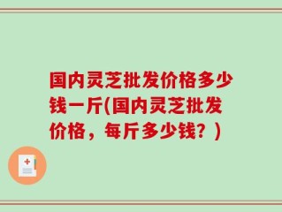 国内灵芝批发价格多少钱一斤(国内灵芝批发价格，每斤多少钱？)
