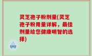 灵芝孢子粉剂量(灵芝孢子粉用量详解，最佳剂量给您健康明智的选择)