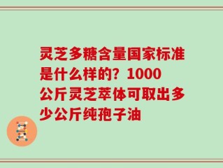 灵芝多糖含量国家标准是什么样的？1000公斤灵芝萃体可取出多少公斤纯孢子油