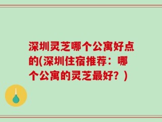 深圳灵芝哪个公寓好点的(深圳住宿推荐：哪个公寓的灵芝最好？)