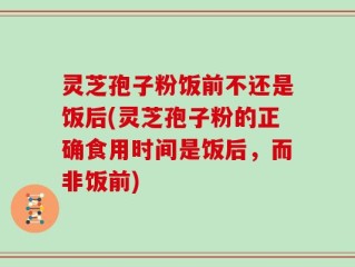 灵芝孢子粉饭前不还是饭后(灵芝孢子粉的正确食用时间是饭后，而非饭前)