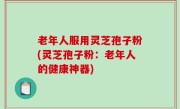 老年人服用灵芝孢子粉(灵芝孢子粉：老年人的健康神器)