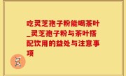 吃灵芝孢子粉能喝茶叶_灵芝孢子粉与茶叶搭配饮用的益处与注意事项