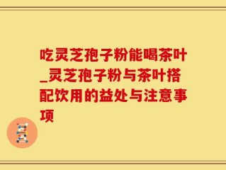 吃灵芝孢子粉能喝茶叶_灵芝孢子粉与茶叶搭配饮用的益处与注意事项