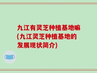 九江有灵芝种植基地嘛(九江灵芝种植基地的发展现状简介)