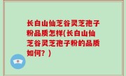 长白山仙芝谷灵芝孢子粉品质怎样(长白山仙芝谷灵芝孢子粉的品质如何？)