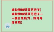盛益牌破壁灵芝孢子(盛益牌破壁灵芝孢子——强化免疫力，提升身体素质)