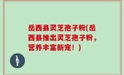 岳西县灵芝孢子粉(岳西县推出灵芝孢子粉，营养丰富新宠！)