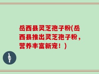 岳西县灵芝孢子粉(岳西县推出灵芝孢子粉，营养丰富新宠！)